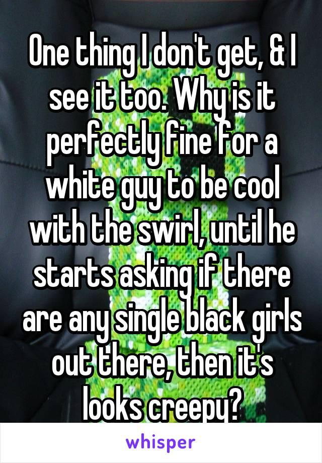 One thing I don't get, & I see it too. Why is it perfectly fine for a white guy to be cool with the swirl, until he starts asking if there are any single black girls out there, then it's looks creepy?