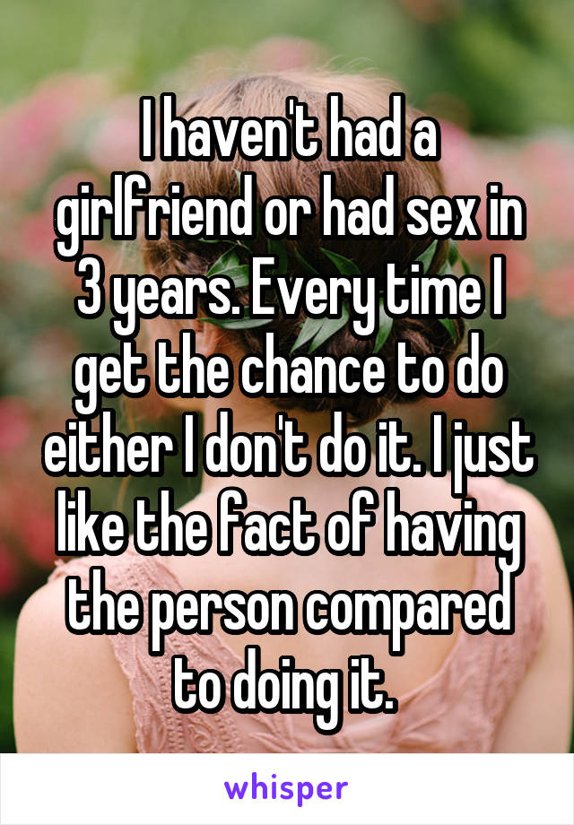 I haven't had a girlfriend or had sex in 3 years. Every time I get the chance to do either I don't do it. I just like the fact of having the person compared to doing it. 