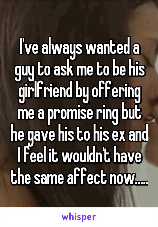 I've always wanted a guy to ask me to be his girlfriend by offering me a promise ring but he gave his to his ex and I feel it wouldn't have the same affect now.....