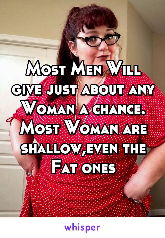 Most Men Will give just about any Woman a chance. Most Woman are shallow,even the Fat ones