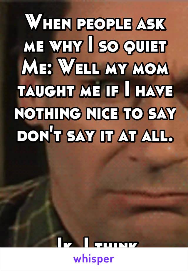 When people ask me why I so quiet
Me: Well my mom taught me if I have nothing nice to say don't say it at all.




Jk..I think