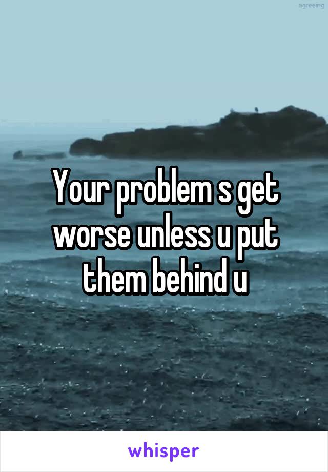 Your problem s get worse unless u put them behind u