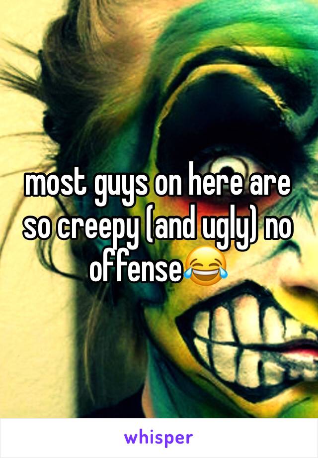 most guys on here are so creepy (and ugly) no offense😂