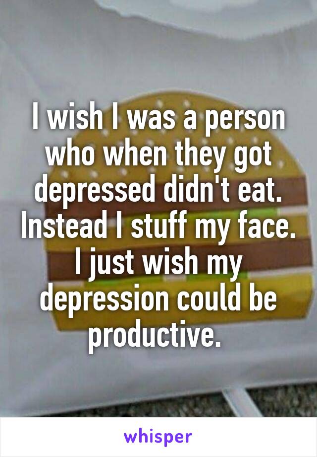 I wish I was a person who when they got depressed didn't eat. Instead I stuff my face. I just wish my depression could be productive. 