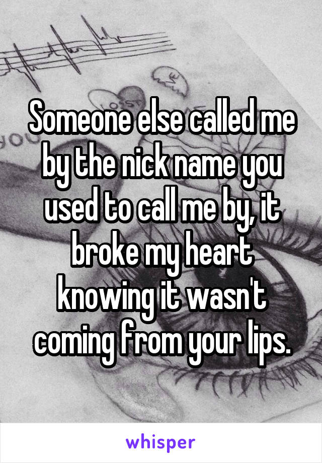 Someone else called me by the nick name you used to call me by, it broke my heart knowing it wasn't coming from your lips.