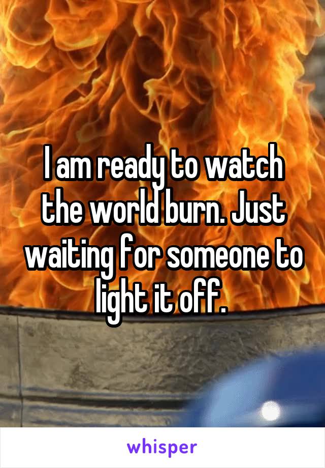 I am ready to watch the world burn. Just waiting for someone to light it off. 