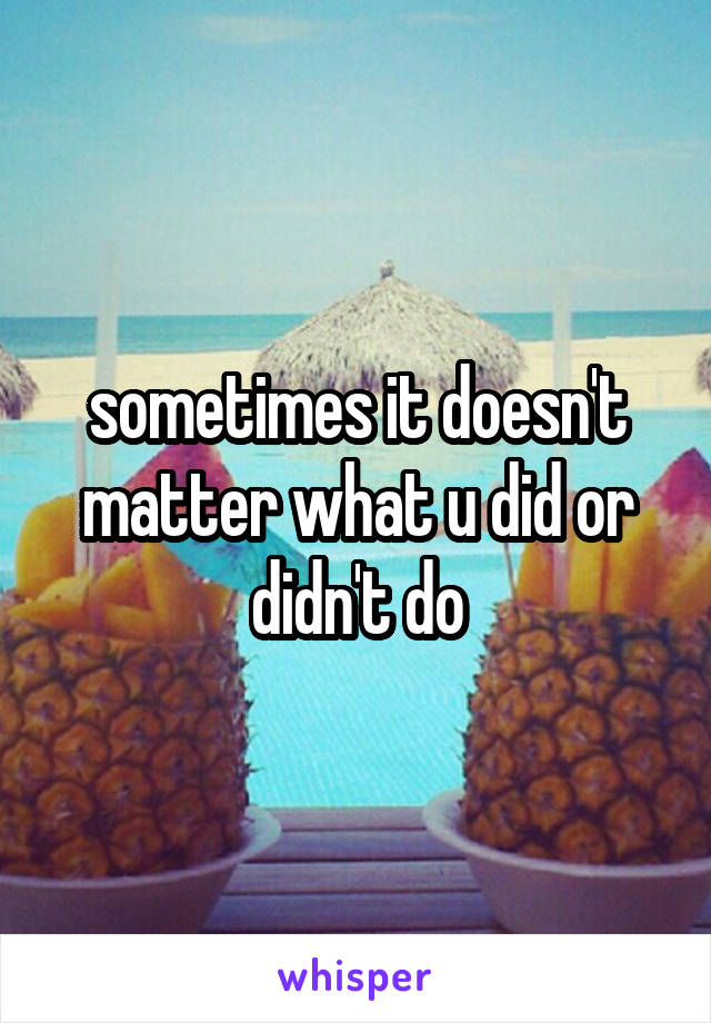 sometimes it doesn't matter what u did or didn't do