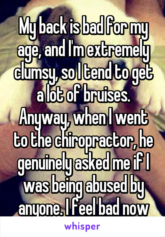 My back is bad for my age, and I'm extremely clumsy, so I tend to get a lot of bruises. Anyway, when I went to the chiropractor, he genuinely asked me if I was being abused by anyone. I feel bad now