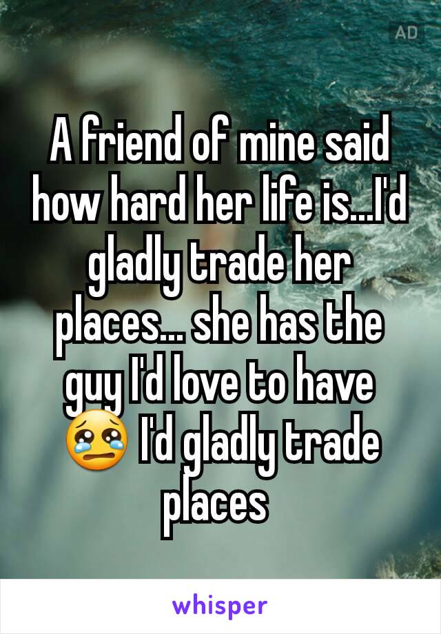 A friend of mine said how hard her life is...I'd gladly trade her places... she has the guy I'd love to have 😢 I'd gladly trade places 