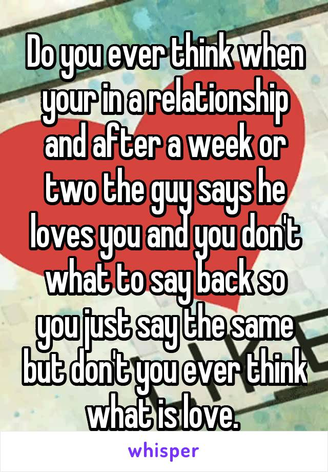 Do you ever think when your in a relationship and after a week or two the guy says he loves you and you don't what to say back so you just say the same but don't you ever think what is love. 