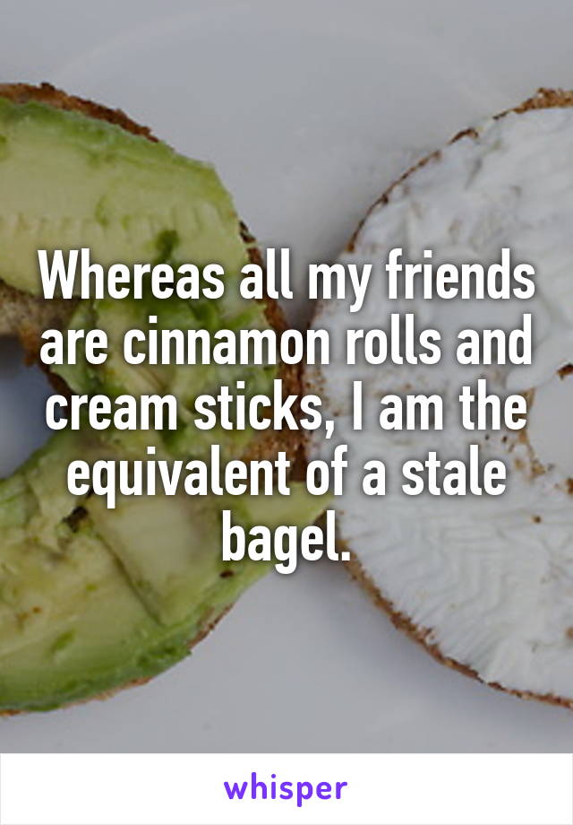 Whereas all my friends are cinnamon rolls and cream sticks, I am the equivalent of a stale bagel.