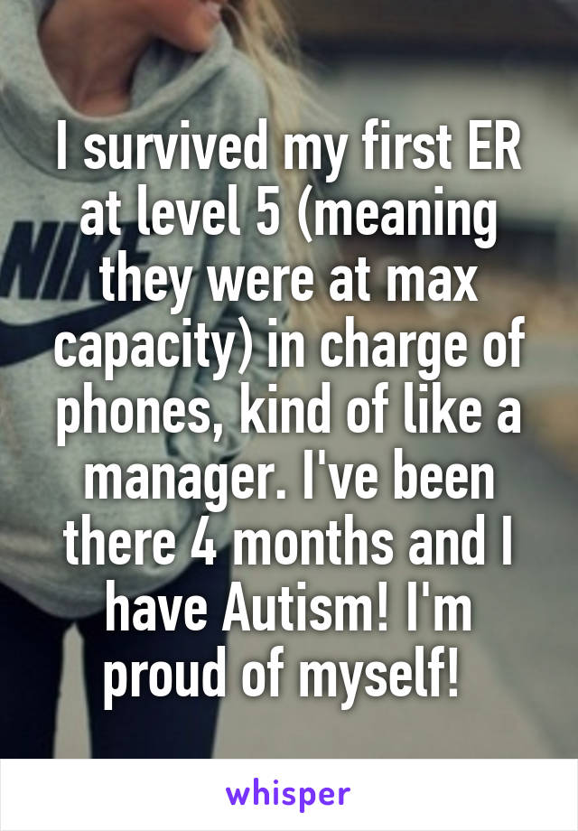 I survived my first ER at level 5 (meaning they were at max capacity) in charge of phones, kind of like a manager. I've been there 4 months and I have Autism! I'm proud of myself! 