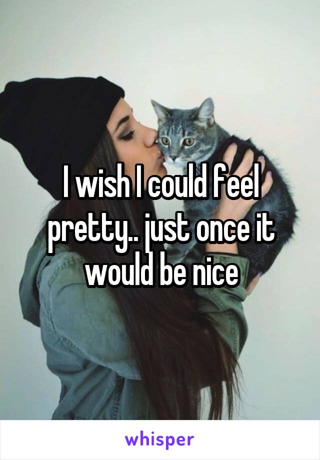 I wish I could feel pretty.. just once it would be nice