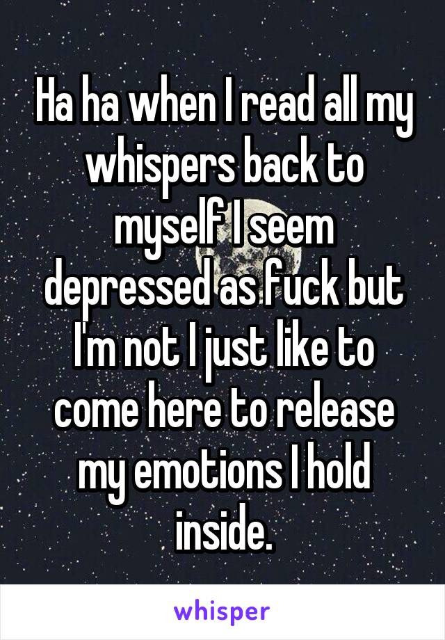 Ha ha when I read all my whispers back to myself I seem depressed as fuck but I'm not I just like to come here to release my emotions I hold inside.