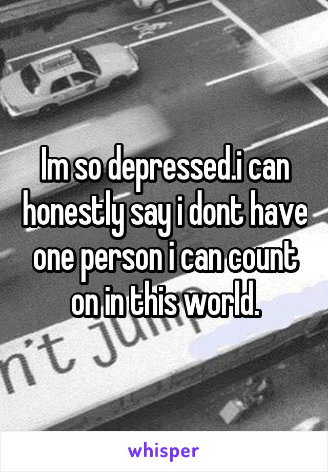 Im so depressed.i can honestly say i dont have one person i can count on in this world.