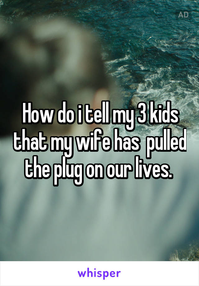 How do i tell my 3 kids that my wife has  pulled the plug on our lives. 