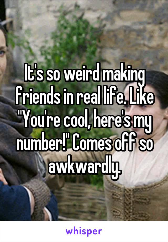 It's so weird making friends in real life. Like "You're cool, here's my number!" Comes off so awkwardly.