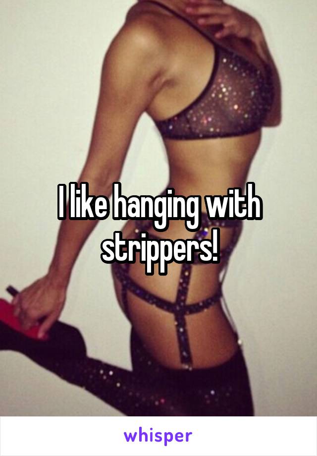 I like hanging with strippers!