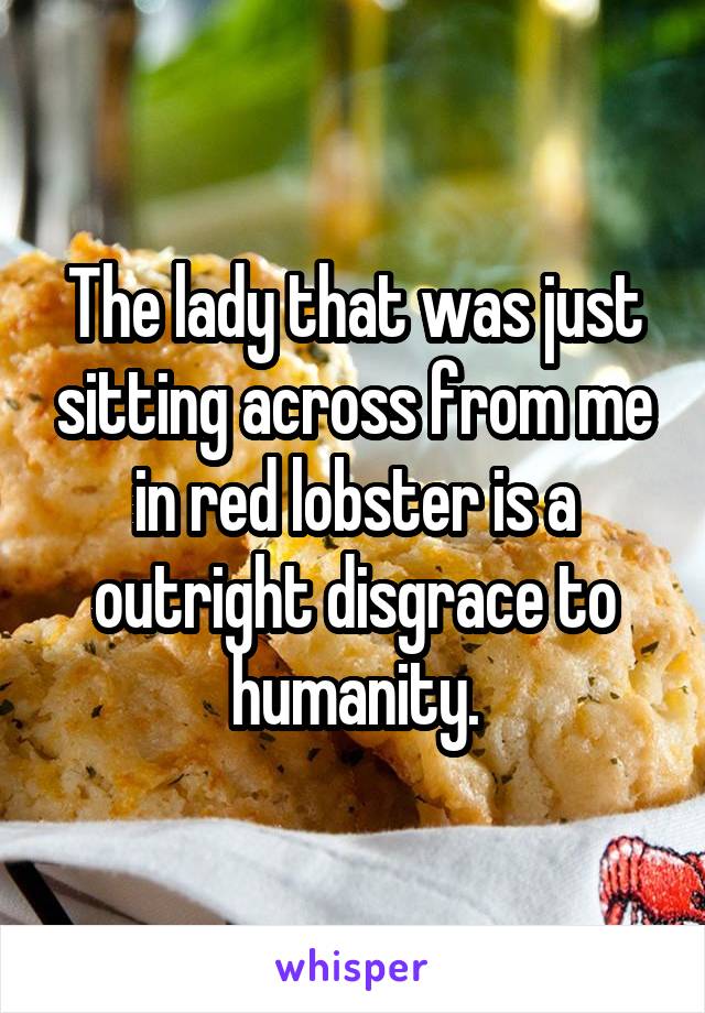 The lady that was just sitting across from me in red lobster is a outright disgrace to humanity.