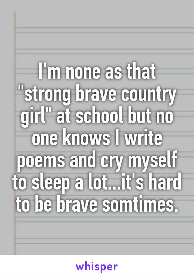 I'm none as that "strong brave country girl" at school but no one knows I write poems and cry myself to sleep a lot...it's hard to be brave somtimes.