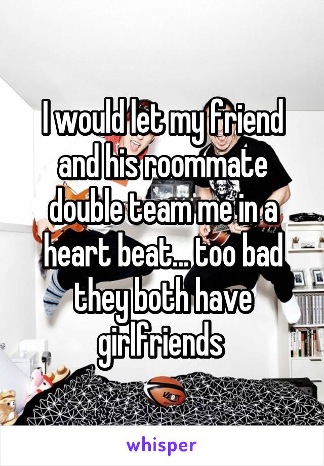 I would let my friend and his roommate double team me in a heart beat... too bad they both have girlfriends 