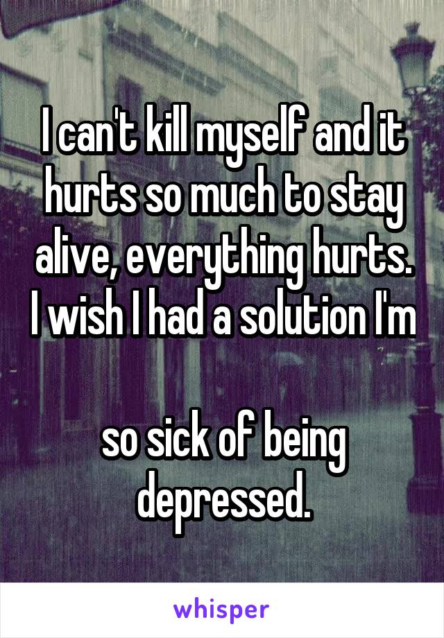 I can't kill myself and it hurts so much to stay alive, everything hurts. I wish I had a solution I'm 
so sick of being depressed.