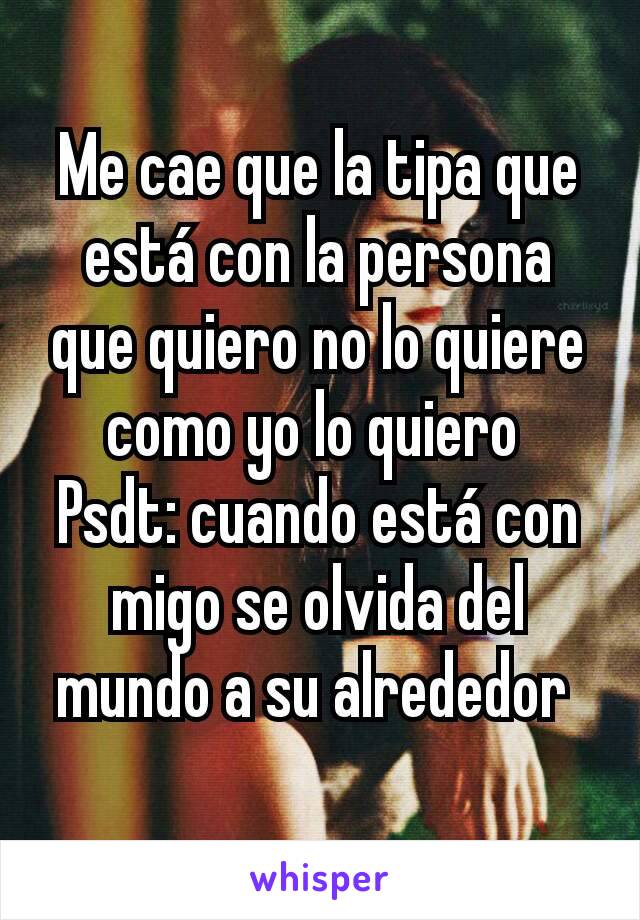 Me cae que la tipa que está con la persona que quiero no lo quiere como yo lo quiero 
Psdt: cuando está con migo se olvida del mundo a su alrededor 
