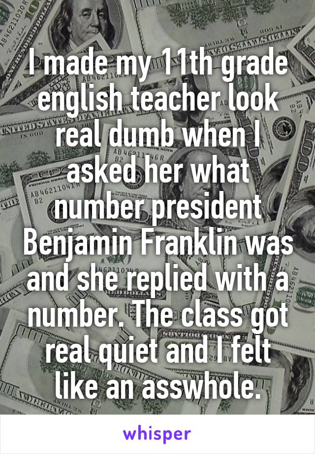 I made my 11th grade english teacher look real dumb when I asked her what number president Benjamin Franklin was and she replied with a number. The class got real quiet and I felt like an asswhole.