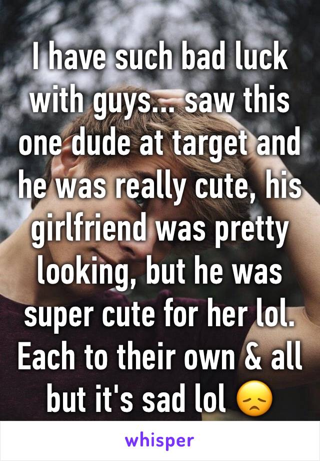 I have such bad luck with guys... saw this one dude at target and he was really cute, his girlfriend was pretty looking, but he was super cute for her lol. Each to their own & all but it's sad lol 😞