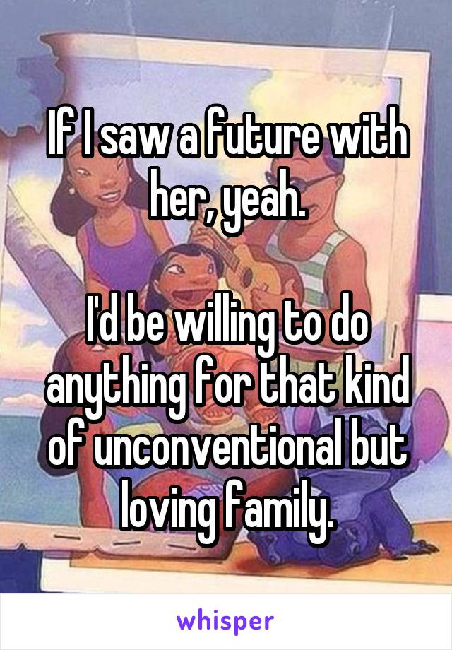 If I saw a future with her, yeah.

I'd be willing to do anything for that kind of unconventional but loving family.