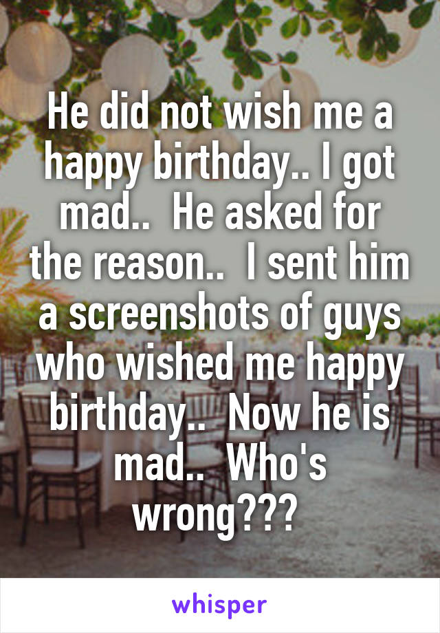 He did not wish me a happy birthday.. I got mad..  He asked for the reason..  I sent him a screenshots of guys who wished me happy birthday..  Now he is mad..  Who's wrong??? 