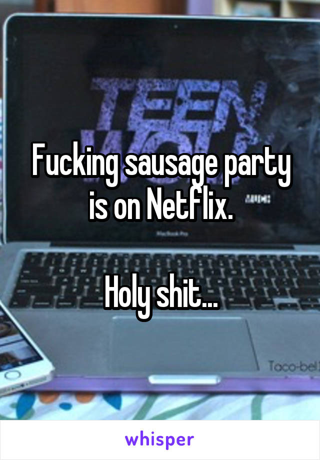 Fucking sausage party is on Netflix.

Holy shit...