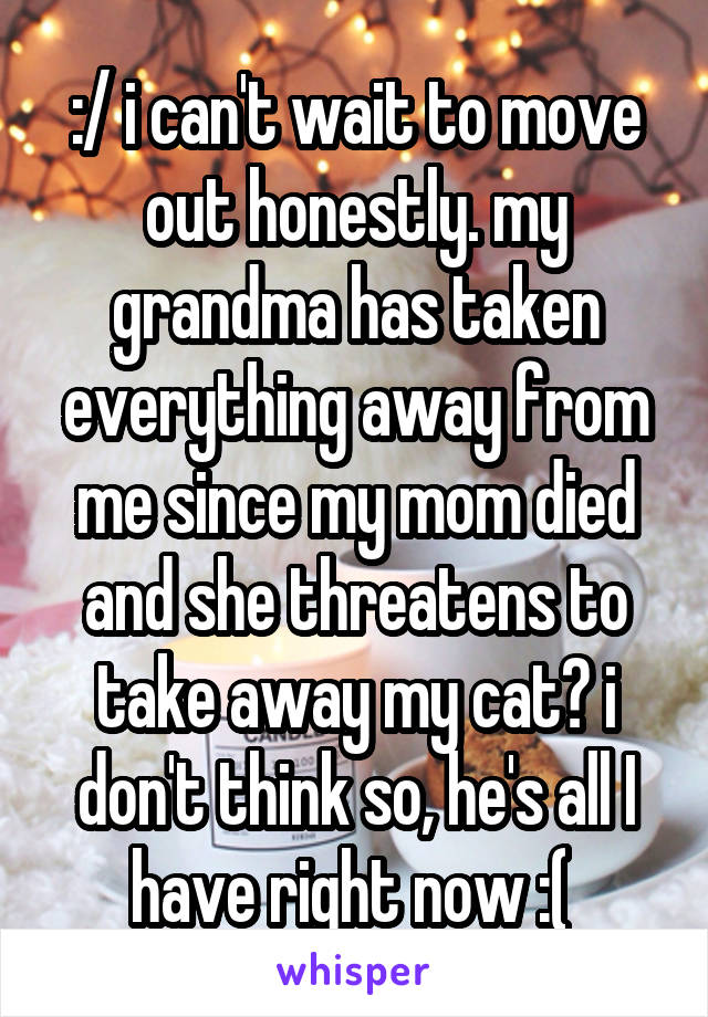 :/ i can't wait to move out honestly. my grandma has taken everything away from me since my mom died and she threatens to take away my cat? i don't think so, he's all I have right now :( 