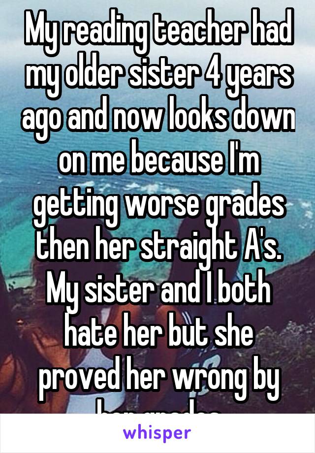 My reading teacher had my older sister 4 years ago and now looks down on me because I'm getting worse grades then her straight A's. My sister and I both hate her but she proved her wrong by her grades