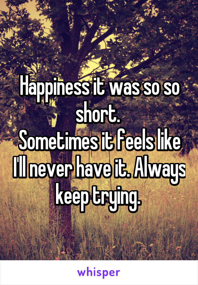 Happiness it was so so short. 
Sometimes it feels like I'll never have it. Always keep trying. 