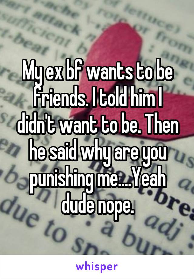 My ex bf wants to be friends. I told him I didn't want to be. Then he said why are you punishing me....Yeah dude nope.