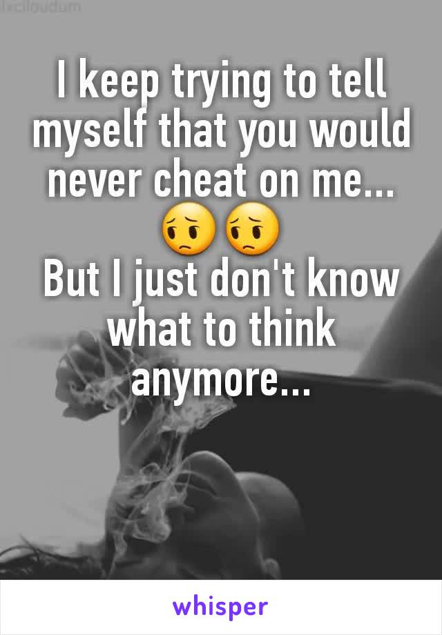 I keep trying to tell myself that you would never cheat on me... 😔😔
But I just don't know what to think anymore...