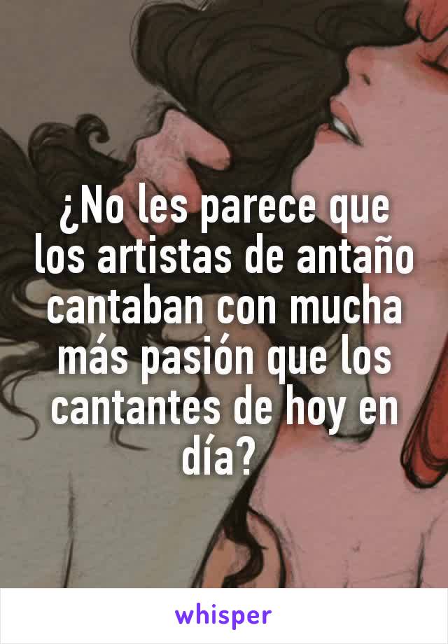 ¿No les parece que los artistas de antaño cantaban con mucha más pasión que los cantantes de hoy en día? 