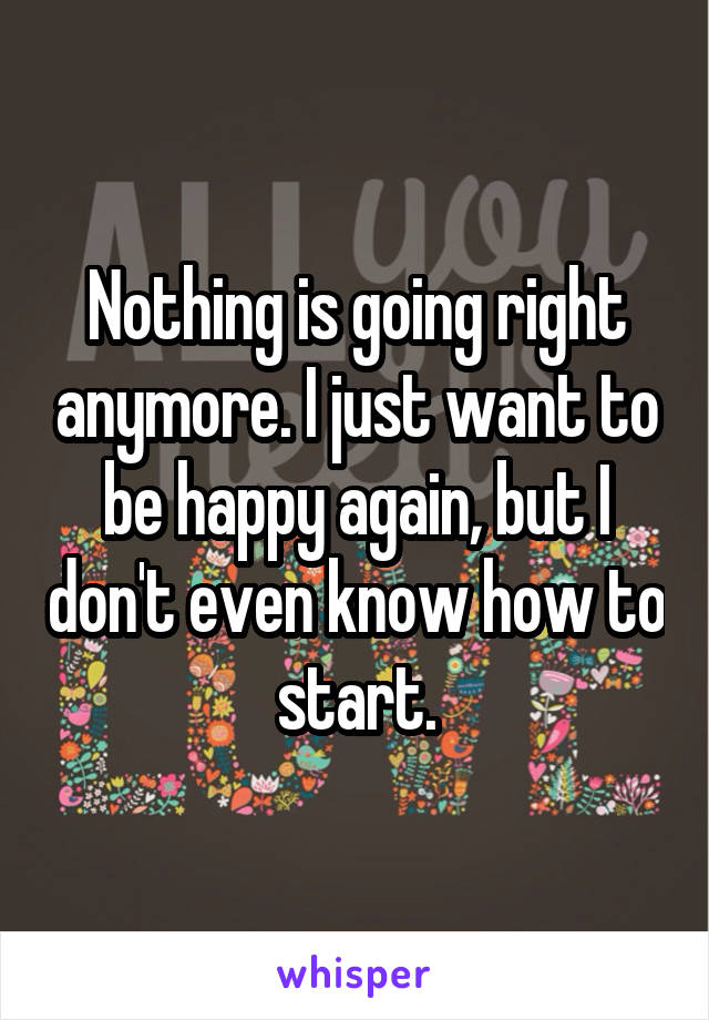 Nothing is going right anymore. I just want to be happy again, but I don't even know how to start.