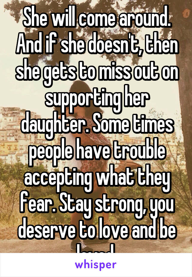 She will come around. And if she doesn't, then she gets to miss out on supporting her daughter. Some times people have trouble accepting what they fear. Stay strong, you deserve to love and be loved 