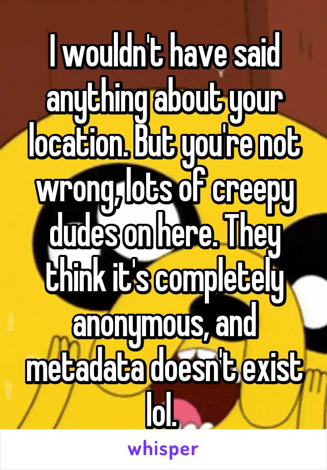 I wouldn't have said anything about your location. But you're not wrong, lots of creepy dudes on here. They think it's completely anonymous, and metadata doesn't exist lol. 