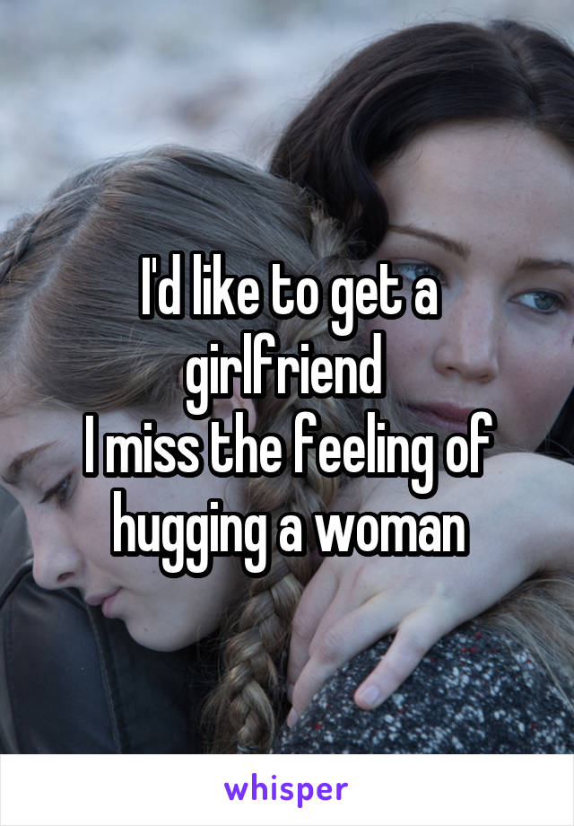 I'd like to get a girlfriend 
I miss the feeling of hugging a woman