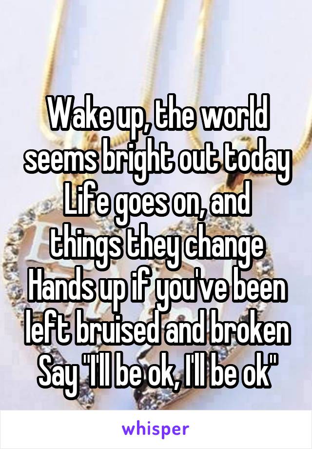 
Wake up, the world seems bright out today
Life goes on, and things they change
Hands up if you've been left bruised and broken
Say "I'll be ok, I'll be ok"