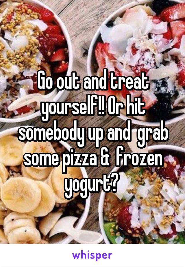 Go out and treat yourself!! Or hit somebody up and  grab some pizza &  frozen yogurt? 