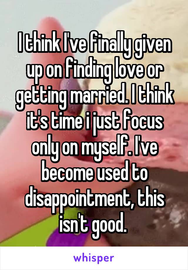 I think I've finally given up on finding love or getting married. I think it's time i just focus only on myself. I've become used to disappointment, this isn't good. 