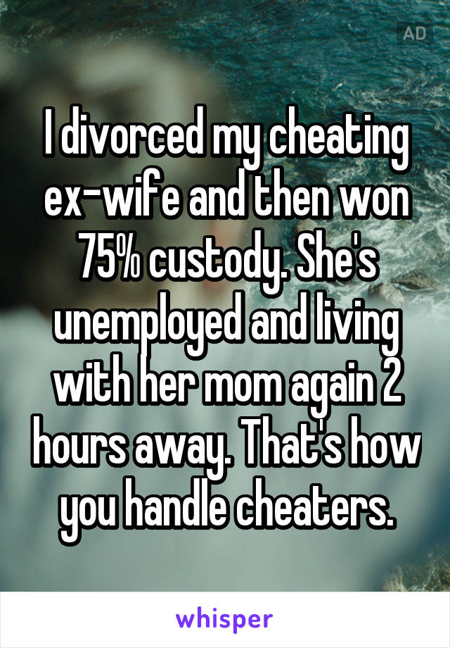 I divorced my cheating ex-wife and then won 75% custody. She's unemployed and living with her mom again 2 hours away. That's how you handle cheaters.