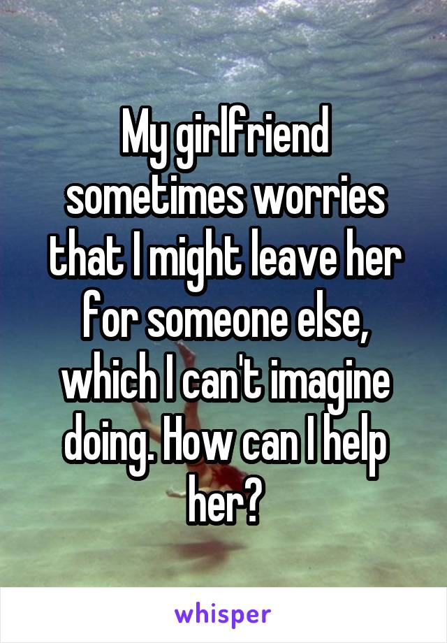 My girlfriend sometimes worries that I might leave her for someone else, which I can't imagine doing. How can I help her?