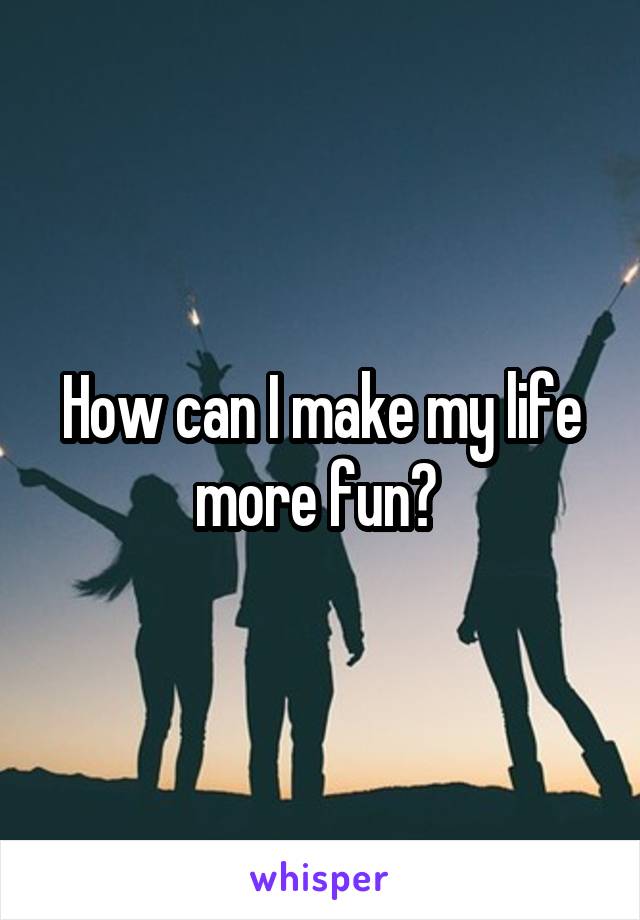 How can I make my life more fun? 