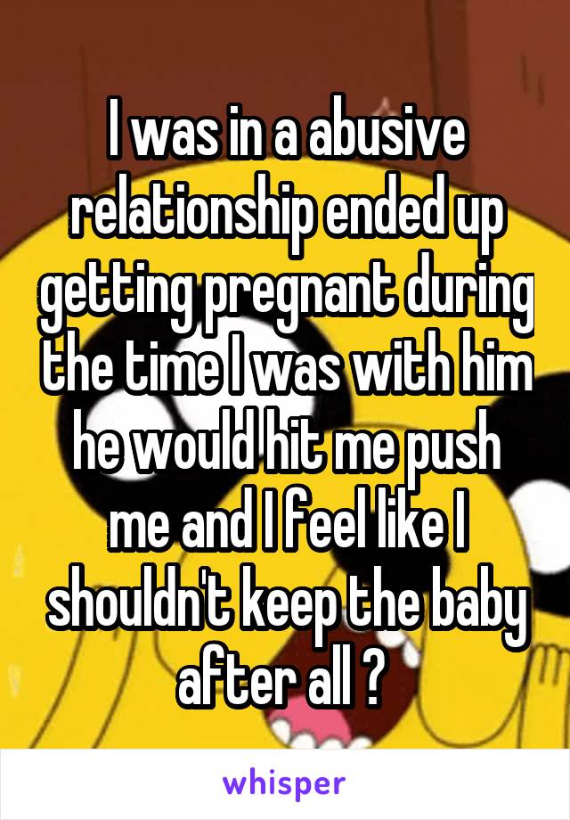 I was in a abusive relationship ended up getting pregnant during the time I was with him he would hit me push me and I feel like I shouldn't keep the baby after all ? 