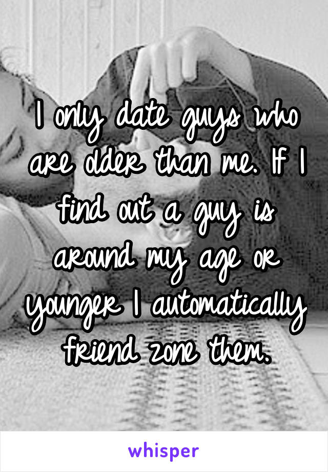 I only date guys who are older than me. If I find out a guy is around my age or younger I automatically friend zone them.